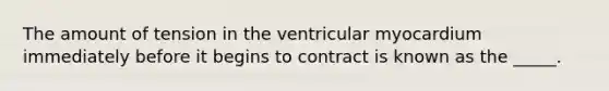 The amount of tension in the ventricular myocardium immediately before it begins to contract is known as the _____.