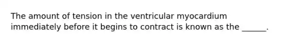 The amount of tension in the ventricular myocardium immediately before it begins to contract is known as the ______.