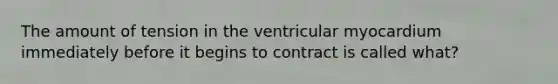 The amount of tension in the ventricular myocardium immediately before it begins to contract is called what?