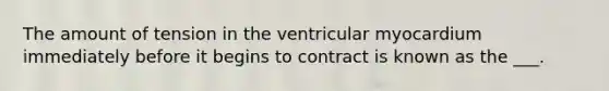 The amount of tension in the ventricular myocardium immediately before it begins to contract is known as the ___.