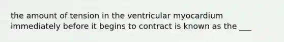 the amount of tension in the ventricular myocardium immediately before it begins to contract is known as the ___