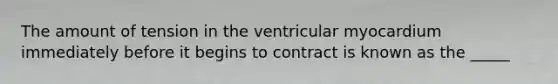 The amount of tension in the ventricular myocardium immediately before it begins to contract is known as the _____