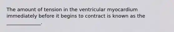 The amount of tension in the ventricular myocardium immediately before it begins to contract is known as the ______________.