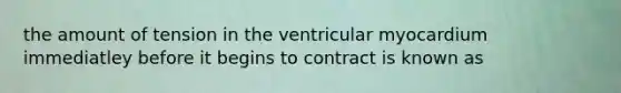 the amount of tension in the ventricular myocardium immediatley before it begins to contract is known as