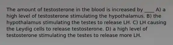 The amount of testosterone in <a href='https://www.questionai.com/knowledge/k7oXMfj7lk-the-blood' class='anchor-knowledge'>the blood</a> is increased by ____ A) a high level of testosterone stimulating the hypothalamus. B) the hypothalamus stimulating the testes to release LH. C) LH causing the Leydig cells to release testosterone. D) a high level of testosterone stimulating the testes to release more LH.