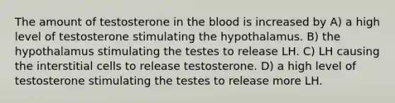 The amount of testosterone in <a href='https://www.questionai.com/knowledge/k7oXMfj7lk-the-blood' class='anchor-knowledge'>the blood</a> is increased by A) a high level of testosterone stimulating the hypothalamus. B) the hypothalamus stimulating the testes to release LH. C) LH causing the interstitial cells to release testosterone. D) a high level of testosterone stimulating the testes to release more LH.