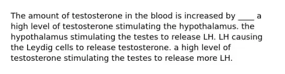 The amount of testosterone in the blood is increased by ____ a high level of testosterone stimulating the hypothalamus. the hypothalamus stimulating the testes to release LH. LH causing the Leydig cells to release testosterone. a high level of testosterone stimulating the testes to release more LH.