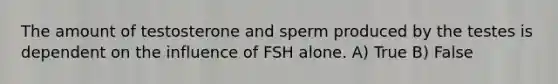 The amount of testosterone and sperm produced by the testes is dependent on the influence of FSH alone. A) True B) False