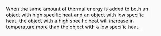 When the same amount of thermal energy is added to both an object with high specific heat and an object with low specific heat, the object with a high specific heat will increase in temperature more than the object with a low specific heat.