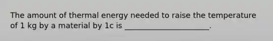 The amount of thermal energy needed to raise the temperature of 1 kg by a material by 1c is ______________________.