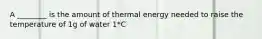 A ________ is the amount of thermal energy needed to raise the temperature of 1g of water 1*C