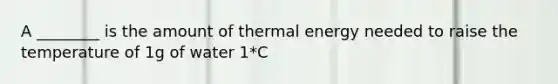 A ________ is the amount of thermal energy needed to raise the temperature of 1g of water 1*C