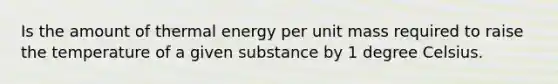 Is the amount of thermal energy per unit mass required to raise the temperature of a given substance by 1 degree Celsius.