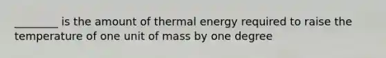 ________ is the amount of thermal energy required to raise the temperature of one unit of mass by one degree