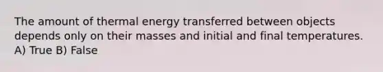 The amount of thermal energy transferred between objects depends only on their masses and initial and final temperatures. A) True B) False