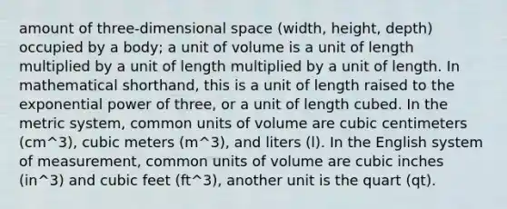 amount of three-dimensional space (width, height, depth) occupied by a body; a unit of volume is a unit of length multiplied by a unit of length multiplied by a unit of length. In mathematical shorthand, this is a unit of length raised to the exponential power of three, or a unit of length cubed. In the metric system, common units of volume are cubic centimeters (cm^3), cubic meters (m^3), and liters (l). In the English system of measurement, common units of volume are cubic inches (in^3) and cubic feet (ft^3), another unit is the quart (qt).