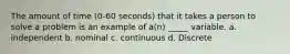 The amount of time (0-60 seconds) that it takes a person to solve a problem is an example of a(n) _____ variable. a. independent b. nominal c. continuous d. Discrete