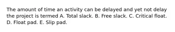 The amount of time an activity can be delayed and yet not delay the project is termed A. Total slack. B. Free slack. C. Critical float. D. Float pad. E. Slip pad.