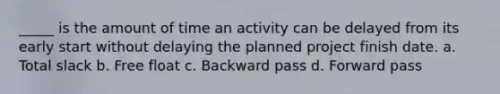 _____ is the amount of time an activity can be delayed from its early start without delaying the planned project finish date. a. Total slack b. Free float c. Backward pass d. Forward pass