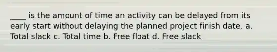 ____ is the amount of time an activity can be delayed from its early start without delaying the planned project finish date. a. Total slack c. Total time b. Free float d. Free slack