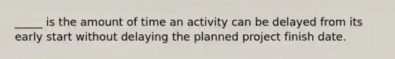 _____ is the amount of time an activity can be delayed from its early start without delaying the planned project finish date.