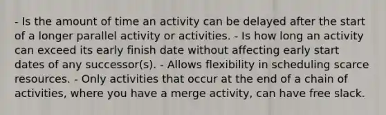 - Is the amount of time an activity can be delayed after the start of a longer parallel activity or activities. - Is how long an activity can exceed its early finish date without affecting early start dates of any successor(s). - Allows flexibility in scheduling scarce resources. - Only activities that occur at the end of a chain of activities, where you have a merge activity, can have free slack.