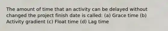 The amount of time that an activity can be delayed without changed the project finish date is called: (a) Grace time (b) Activity gradient (c) Float time (d) Lag time