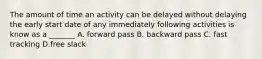 The amount of time an activity can be delayed without delaying the early start date of any immediately following activities is know as a _______ A. forward pass B. backward pass C. fast tracking D.free slack