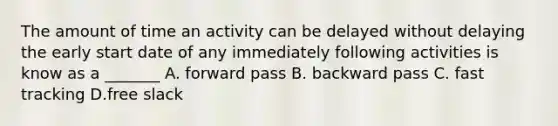 The amount of time an activity can be delayed without delaying the early start date of any immediately following activities is know as a _______ A. forward pass B. backward pass C. fast tracking D.free slack