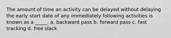 The amount of time an activity can be delayed without delaying the early start date of any immediately following activities is known as a _____. a. backward pass b. forward pass c. fast tracking d. free slack