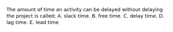 The amount of time an activity can be delayed without delaying the project is called: A. slack time. B. free time. C. delay time. D. lag time. E. lead time