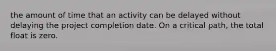 the amount of time that an activity can be delayed without delaying the project completion date. On a critical path, the total float is zero.