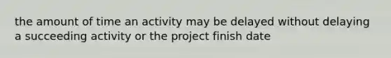 the amount of time an activity may be delayed without delaying a succeeding activity or the project finish date