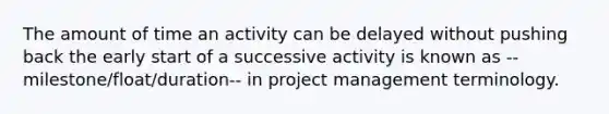 The amount of time an activity can be delayed without pushing back the early start of a successive activity is known as --milestone/float/duration-- in project management terminology.