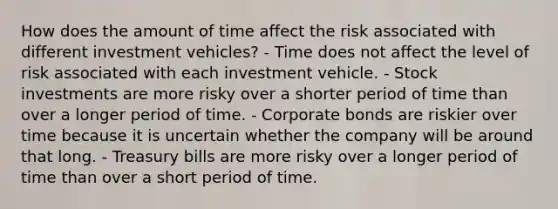 How does the amount of time affect the risk associated with different investment vehicles? - Time does not affect the level of risk associated with each investment vehicle. - Stock investments are more risky over a shorter period of time than over a longer period of time. - Corporate bonds are riskier over time because it is uncertain whether the company will be around that long. - Treasury bills are more risky over a longer period of time than over a short period of time.