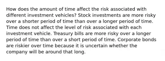 How does the amount of time affect the risk associated with different investment vehicles? Stock investments are more risky over a shorter period of time than over a longer period of time. Time does not affect the level of risk associated with each investment vehicle. Treasury bills are more risky over a longer period of time than over a short period of time. Corporate bonds are riskier over time because it is uncertain whether the company will be around that long.