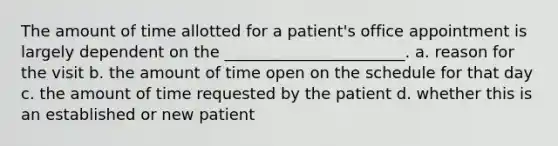 The amount of time allotted for a patient's office appointment is largely dependent on the _______________________. a. reason for the visit b. the amount of time open on the schedule for that day c. the amount of time requested by the patient d. whether this is an established or new patient