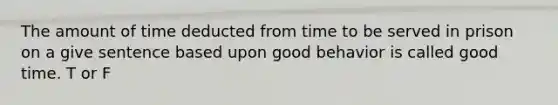 The amount of time deducted from time to be served in prison on a give sentence based upon good behavior is called good time. T or F