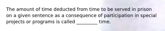 The amount of time deducted from time to be served in prison on a given sentence as a consequence of participation in special projects or programs is called _________ time.