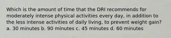 Which is the amount of time that the DRI recommends for moderately intense physical activities every day, in addition to the less intense activities of daily living, to prevent weight gain? a. 30 minutes b. 90 minutes c. 45 minutes d. 60 minutes