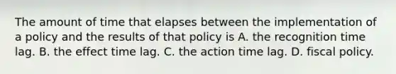 The amount of time that elapses between the implementation of a policy and the results of that policy is A. the recognition time lag. B. the effect time lag. C. the action time lag. D. <a href='https://www.questionai.com/knowledge/kPTgdbKdvz-fiscal-policy' class='anchor-knowledge'>fiscal policy</a>.