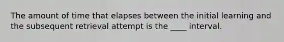 The amount of time that elapses between the initial learning and the subsequent retrieval attempt is the ____ interval.