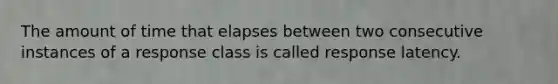 The amount of time that elapses between two consecutive instances of a response class is called response latency.