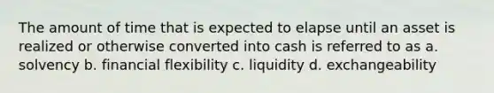 The amount of time that is expected to elapse until an asset is realized or otherwise converted into cash is referred to as a. solvency b. financial flexibility c. liquidity d. exchangeability