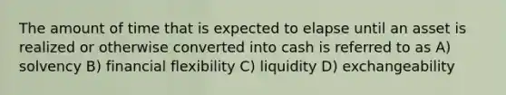 The amount of time that is expected to elapse until an asset is realized or otherwise converted into cash is referred to as A) solvency B) financial flexibility C) liquidity D) exchangeability