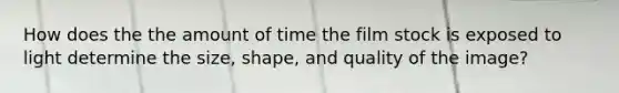 How does the the amount of time the film stock is exposed to light determine the size, shape, and quality of the image?