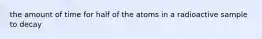 the amount of time for half of the atoms in a radioactive sample to decay