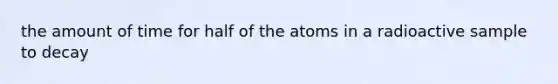 the amount of time for half of the atoms in a radioactive sample to decay