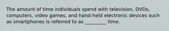 The amount of time individuals spend with television, DVDs, computers, video games, and hand-held electronic devices such as smartphones is referred to as _________ time.