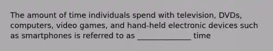The amount of time individuals spend with television, DVDs, computers, video games, and hand-held electronic devices such as smartphones is referred to as ______________ time